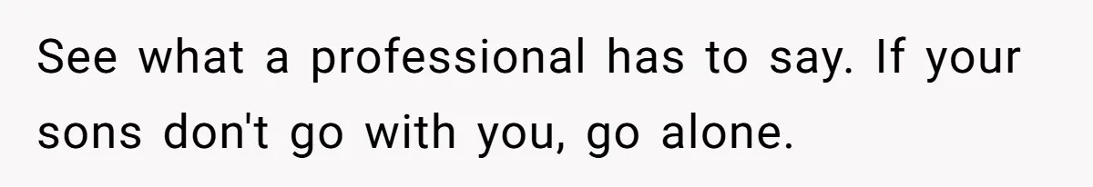 See what a professional has to say. If your sons don't go with you, go alone.
