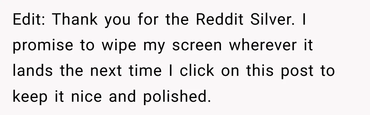 Edit: Thank you for the Reddit Silver. I promise to wipe my screen wherever it lands the next time I click on this post to keep it nice and polished.