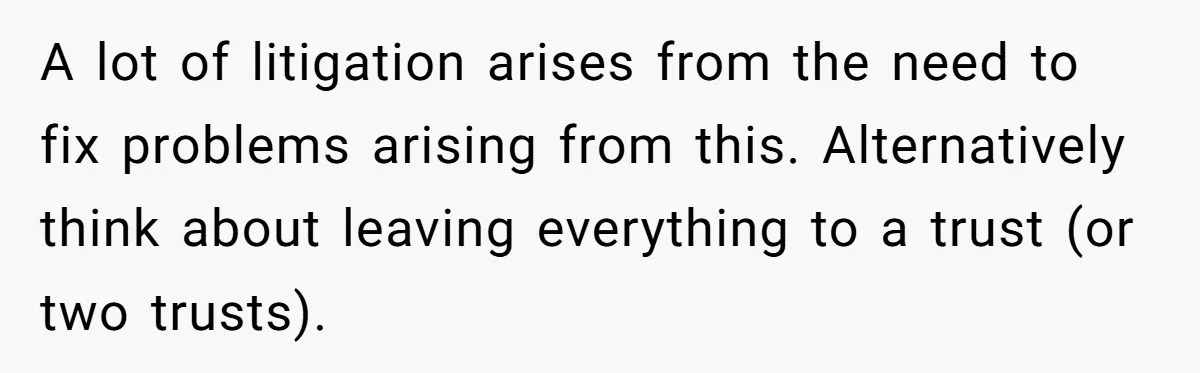 A lot of litigation arises from the need to fix problems arising from this. Alternatively think about leaving everything to a trust (or two trusts).
