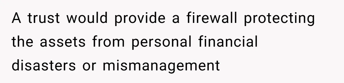 A trust would provide a firewall protecting the assets from personal financial disasters or mismanagement