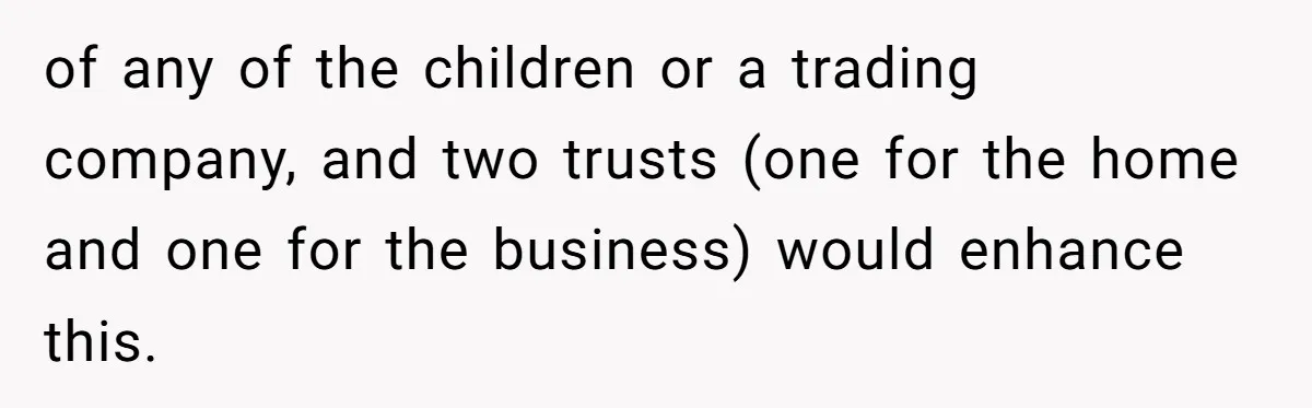 of any of the children or a trading company, and two trusts (one for the home and one for the business) would enhance this.