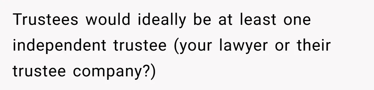 Trustees would ideally be at least one independent trustee (your lawyer or their trustee company?)