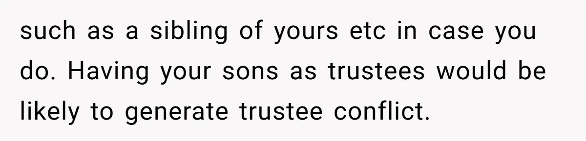 such as a sibling of yours etc in case you do. Having your sons as trustees would be likely to generate trustee conflict.