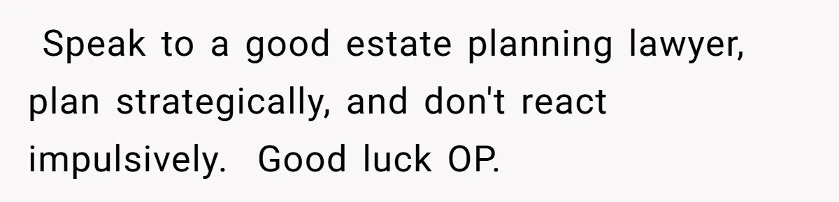 ​ Speak to a good estate planning lawyer, plan strategically, and don't react impulsively. ​ Good luck OP.