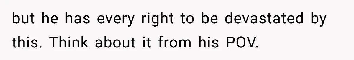 but he has every right to be devastated by this. Think about it from his POV.