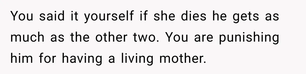 You said it yourself if she dies he gets as much as the other two. You are punishing him for having a living mother.