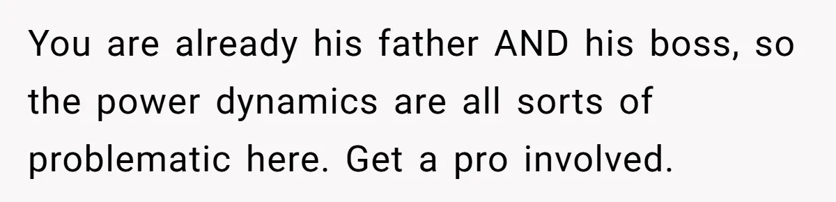 You are already his father AND his boss, so the power dynamics are all sorts of problematic here. Get a pro involved.