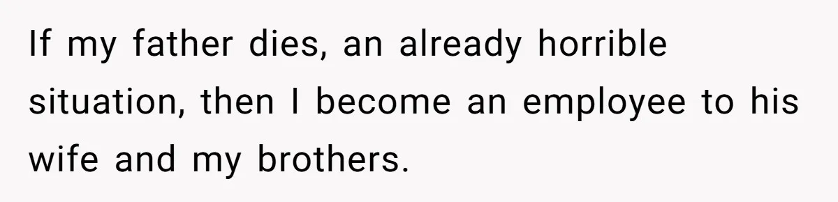 If my father dies, an already horrible situation, then I become an employee to his wife and my brothers.