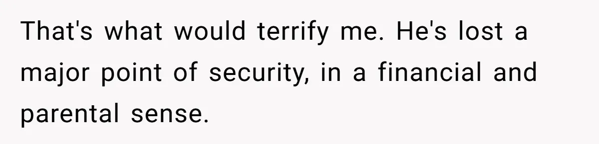 That's what would terrify me. He's lost a major point of security, in a financial and parental sense.