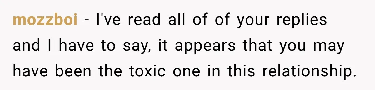 mozzboi − I've read all of of your replies and I have to say, it appears that you may have been the toxic one in this relationship.