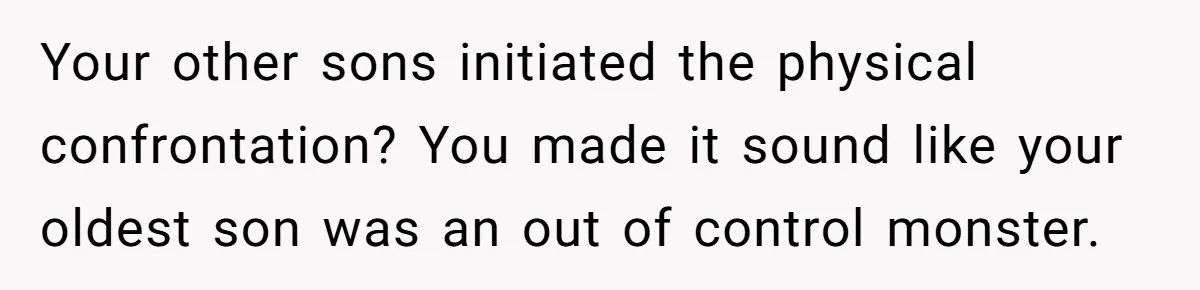 Your other sons initiated the physical confrontation? You made it sound like your oldest son was an out of control monster.