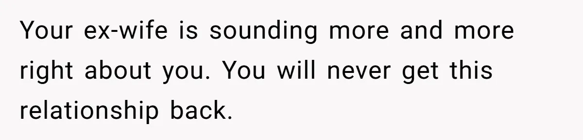 Your ex-wife is sounding more and more right about you. You will never get this relationship back.