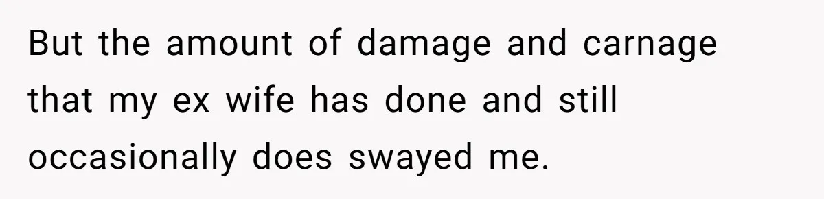 But the amount of damage and carnage that my ex wife has done and still occasionally does swayed me.