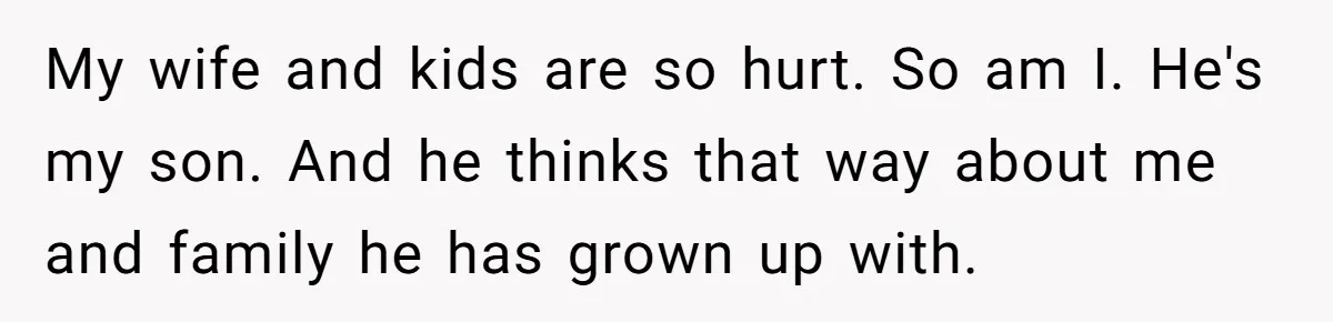 My wife and kids are so hurt. So am I. He's my son. And he thinks that way about me and family he has grown up with.