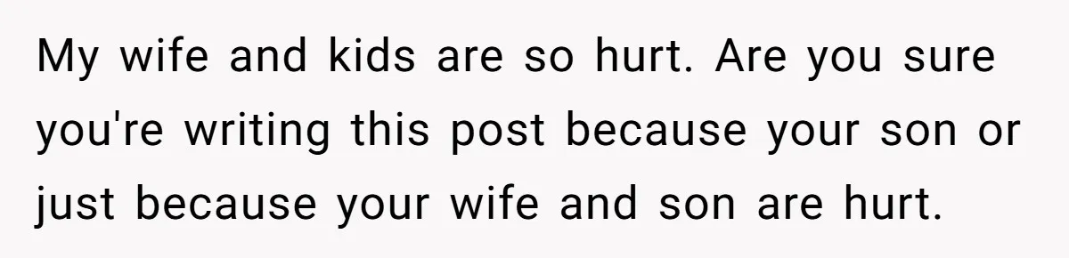 My wife and kids are so hurt. Are you sure you're writing this post because your son or just because your wife and son are hurt.