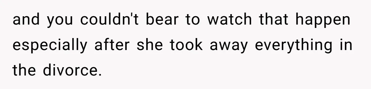 and you couldn't bear to watch that happen especially after she took away everything in the divorce.