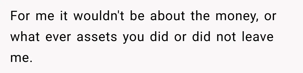 For me it wouldn't be about the money, or what ever assets you did or did not leave me.