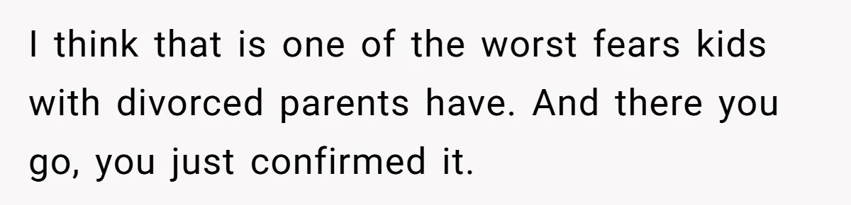I think that is one of the worst fears kids with divorced parents have. And there you go, you just confirmed it.