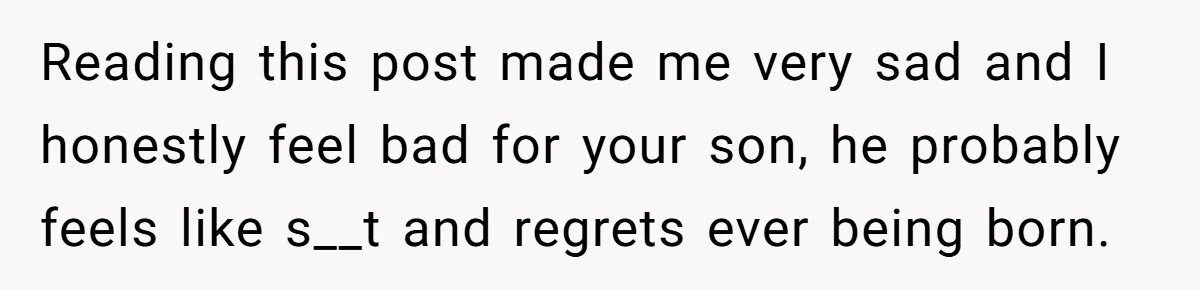 Reading this post made me very sad and I honestly feel bad for your son, he probably feels like s__t and regrets ever being born.