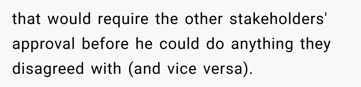 that would require the other stakeholders' approval before he could do anything they disagreed with (and vice versa).