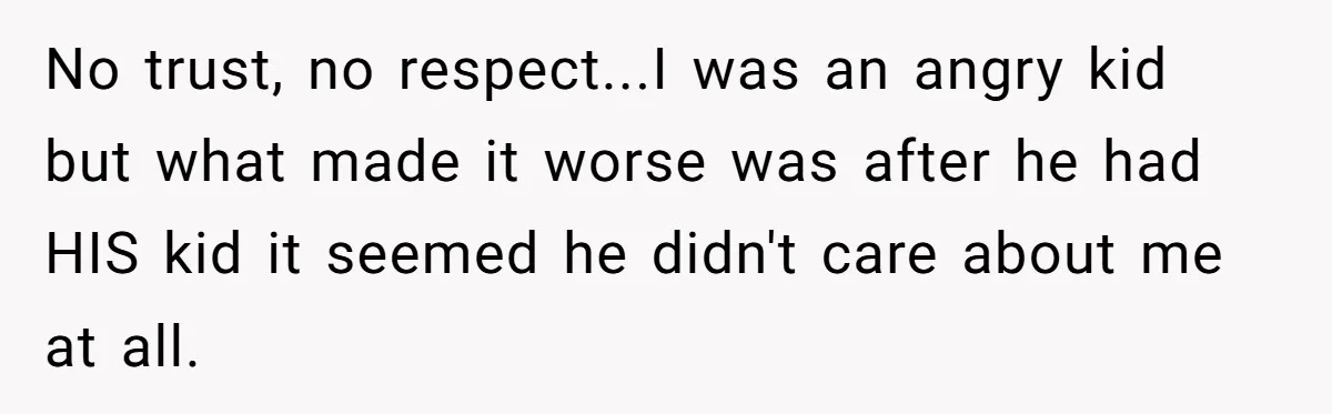 No trust, no respect...I was an angry kid but what made it worse was after he had HIS kid it seemed he didn't care about me at all.