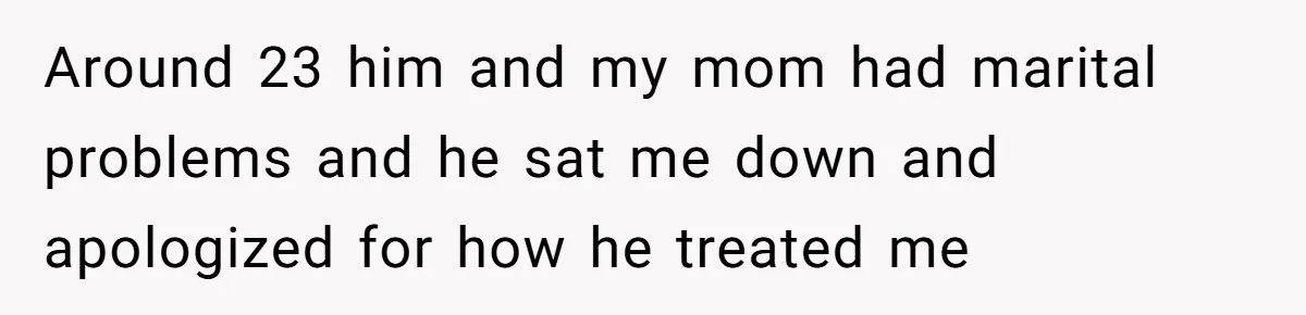 Around 23 him and my mom had marital problems and he sat me down and apologized for how he treated me
