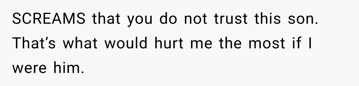 SCREAMS that you do not trust this son. That’s what would hurt me the most if I were him.