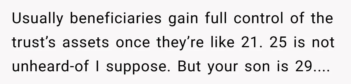 Usually beneficiaries gain full control of the trust’s assets once they’re like 21. 25 is not unheard-of I suppose. But your son is 29....