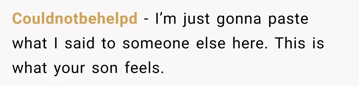 Couldnotbehelpd − I’m just gonna paste what I said to someone else here. This is what your son feels.