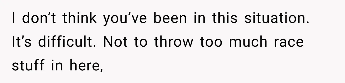I don’t think you’ve been in this situation. It’s difficult. Not to throw too much race stuff in here,