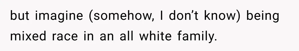 but imagine (somehow, I don’t know) being mixed race in an all white family.
