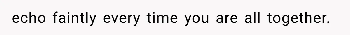 echo faintly every time you are all together.