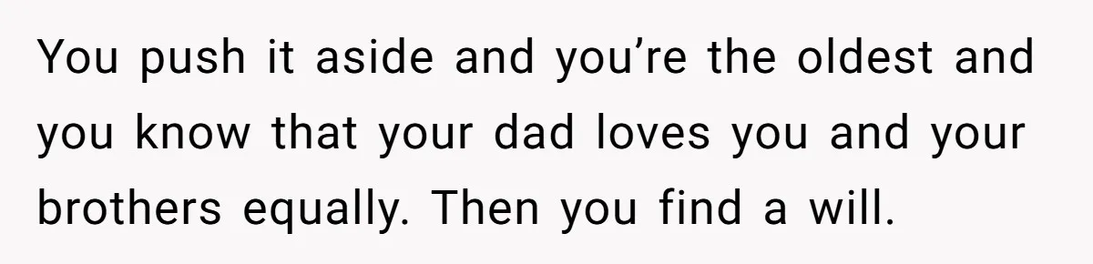You push it aside and you’re the oldest and you know that your dad loves you and your brothers equally. Then you find a will.