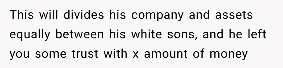This will divides his company and assets equally between his white sons, and he left you some trust with x amount of money