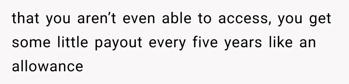 that you aren’t even able to access, you get some little payout every five years like an allowance