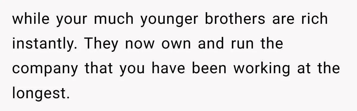 while your much younger brothers are rich instantly. They now own and run the company that you have been working at the longest.