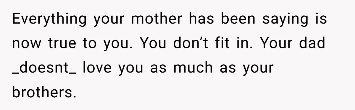 Everything your mother has been saying is now true to you. You don’t fit in. Your dad _doesnt_ love you as much as your brothers.
