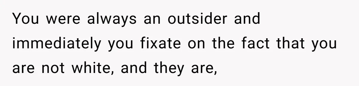 You were always an outsider and immediately you fixate on the fact that you are not white, and they are,