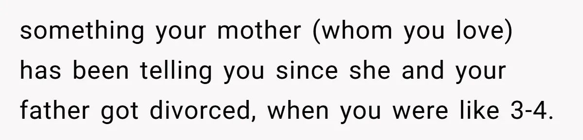something your mother (whom you love) has been telling you since she and your father got divorced, when you were like 3-4.