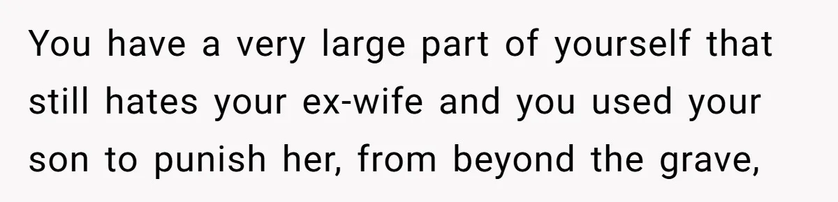 You have a very large part of yourself that still hates your ex-wife and you used your son to punish her, from beyond the grave,