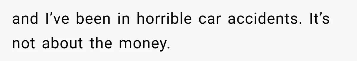 and I’ve been in horrible car accidents. It’s not about the money.
