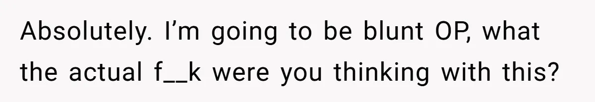 Absolutely. I’m going to be blunt OP, what the actual f__k were you thinking with this?