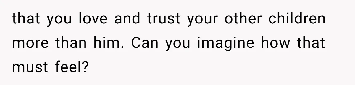 that you love and trust your other children more than him. Can you imagine how that must feel?