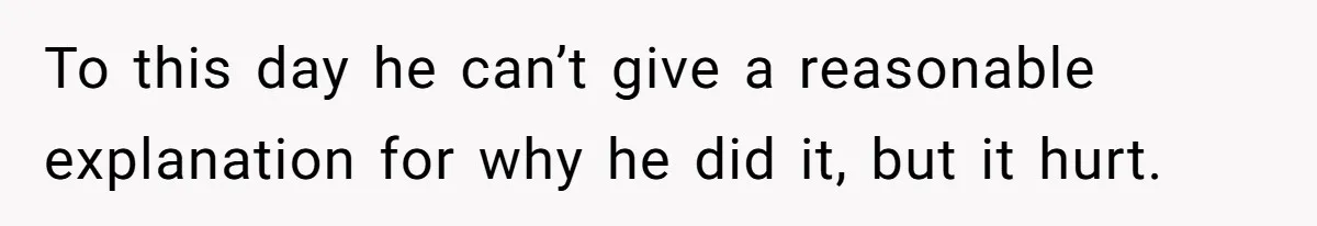 To this day he can’t give a reasonable explanation for why he did it, but it hurt.