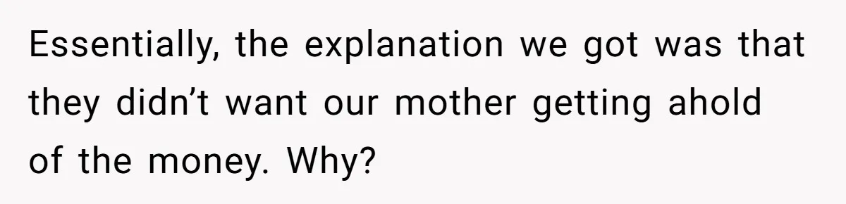 Essentially, the explanation we got was that they didn’t want our mother getting ahold of the money. Why?