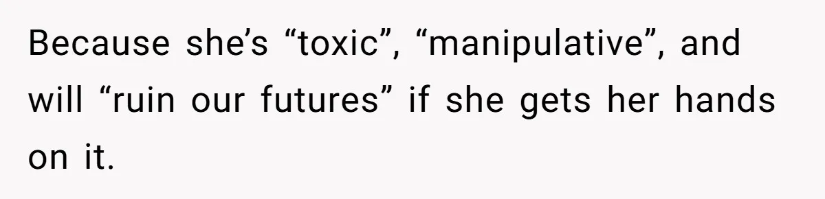 Because she’s “toxic”, “manipulative”, and will “ruin our futures” if she gets her hands on it.
