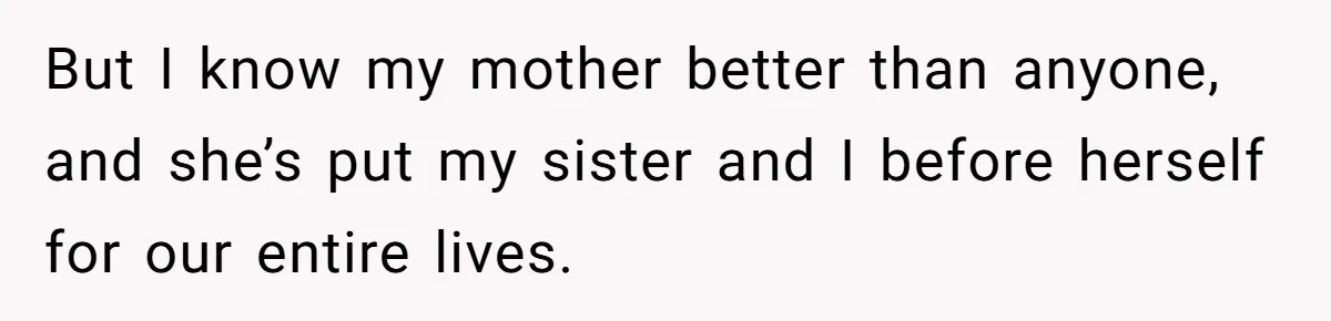 But I know my mother better than anyone, and she’s put my sister and I before herself for our entire lives.