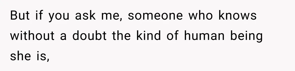But if you ask me, someone who knows without a doubt the kind of human being she is,