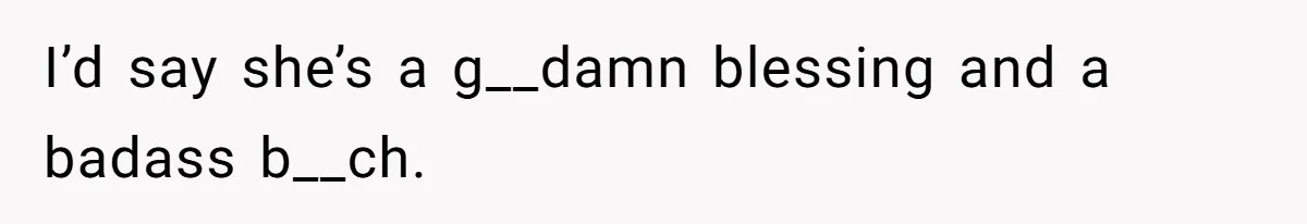 I’d say she’s a g__damn blessing and a badass b__ch.