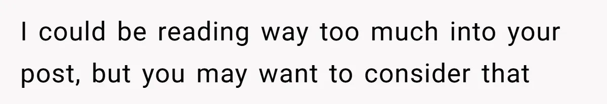 I could be reading way too much into your post, but you may want to consider that
